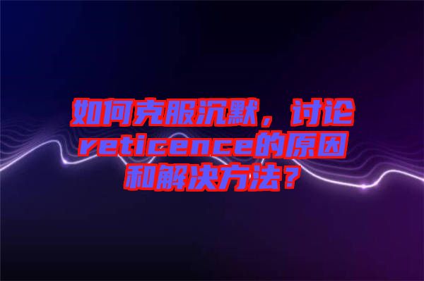 如何克服沉默，討論reticence的原因和解決方法？