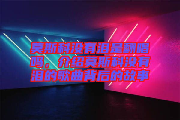 莫斯科沒有淚是翻唱嗎，介紹莫斯科沒有淚的歌曲背后的故事