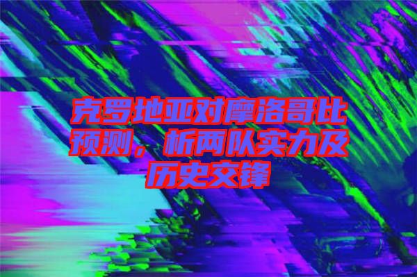 克羅地亞對摩洛哥比預(yù)測，析兩隊(duì)實(shí)力及歷史交鋒