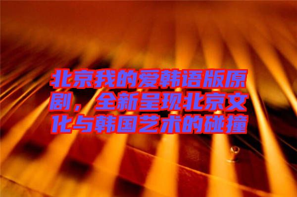 北京我的愛韓語版原劇，全新呈現(xiàn)北京文化與韓國藝術(shù)的碰撞