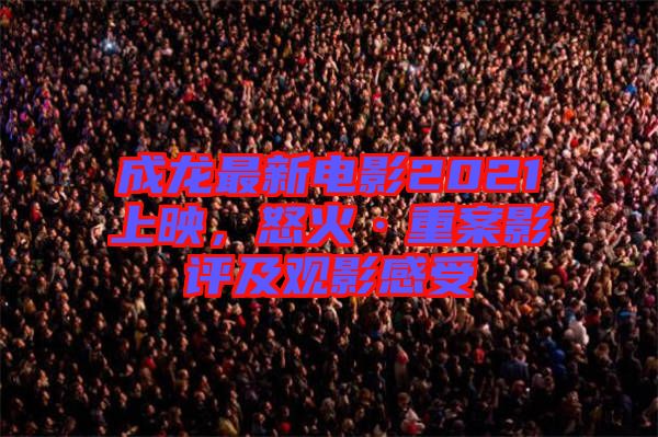 成龍最新電影2021上映，怒火·重案影評及觀影感受