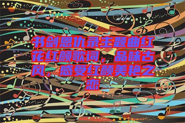 書劍恩仇錄主題曲紅花紅顏歌詞，品味古風(fēng)，感受紅顏美艷之戀