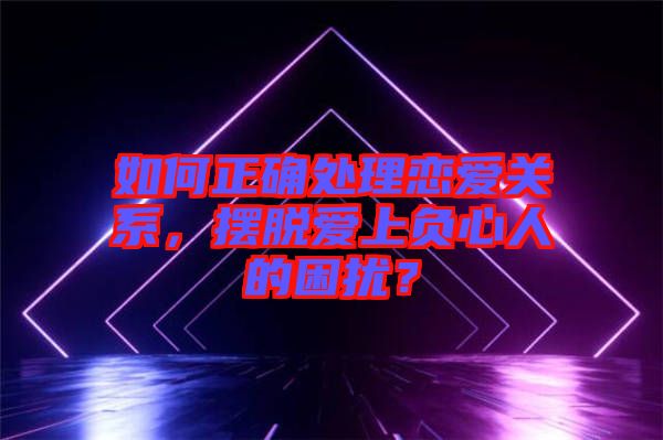 如何正確處理戀愛關(guān)系，擺脫愛上負心人的困擾？