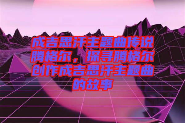 成吉思汗主題曲傳說騰格爾，探尋騰格爾創(chuàng)作成吉思汗主題曲的故事