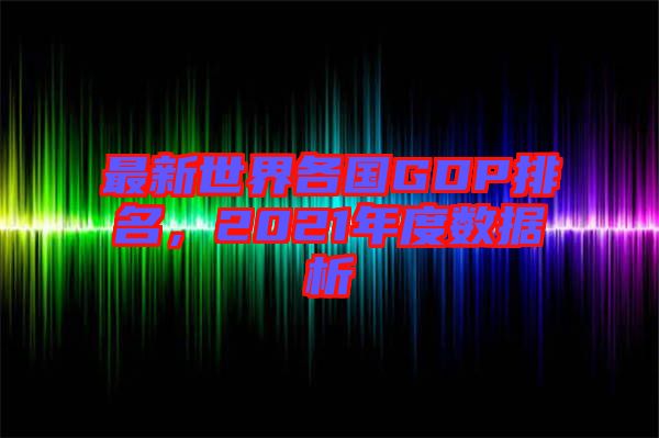 最新世界各國(guó)GDP排名，2021年度數(shù)據(jù)析