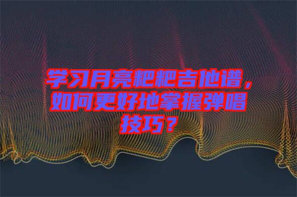 學(xué)習(xí)月亮粑粑吉他譜，如何更好地掌握彈唱技巧？