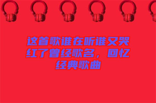 這首歌誰在聽誰又哭紅了曾經歌名，回憶經典歌曲