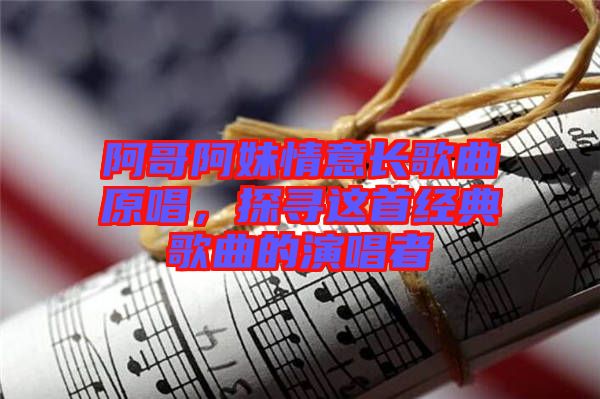 阿哥阿妹情意長(zhǎng)歌曲原唱，探尋這首經(jīng)典歌曲的演唱者