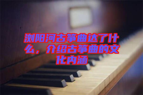 瀏陽河古箏曲達了什么，介紹古箏曲的文化內涵