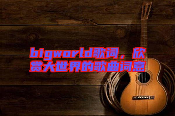 bigworld歌詞，欣賞大世界的歌曲詞意