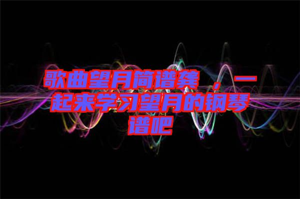 歌曲望月簡(jiǎn)譜龔玥，一起來(lái)學(xué)習(xí)望月的鋼琴譜吧