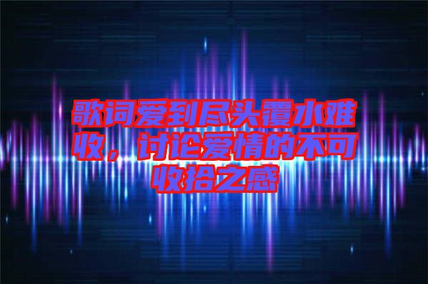 歌詞愛到盡頭覆水難收，討論愛情的不可收拾之感