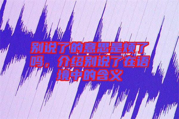 別說了的意思是煩了嗎，介紹別說了在語境中的含義