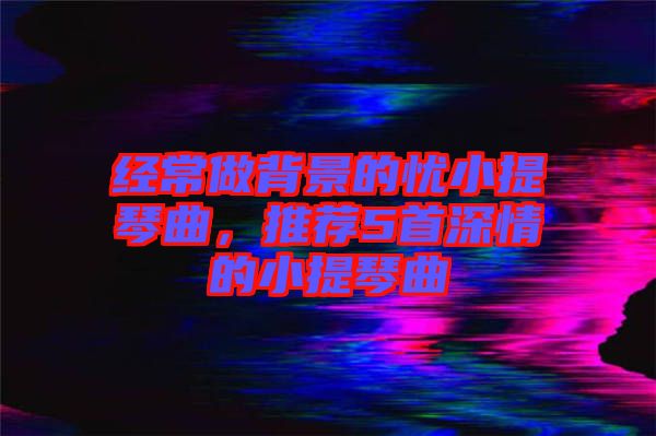 經(jīng)常做背景的憂小提琴曲，推薦5首深情的小提琴曲