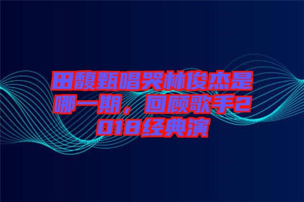 田馥甄唱哭林俊杰是哪一期，回顧歌手2018經(jīng)典演