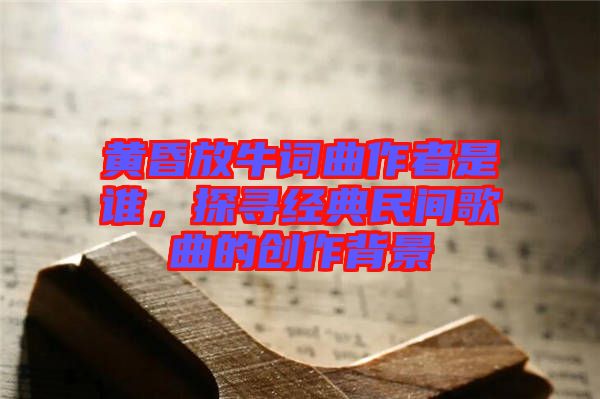 黃昏放牛詞曲作者是誰，探尋經典民間歌曲的創(chuàng)作背景