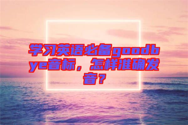 學(xué)習(xí)英語必備goodbye音標(biāo)，怎樣準(zhǔn)確發(fā)音？