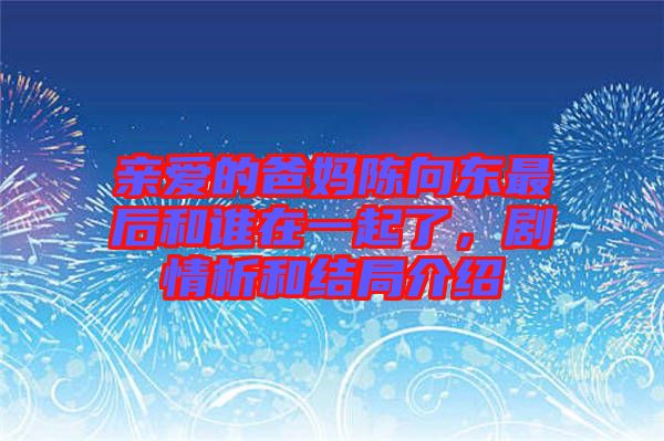 親愛的爸媽陳向東最后和誰在一起了，劇情析和結(jié)局介紹