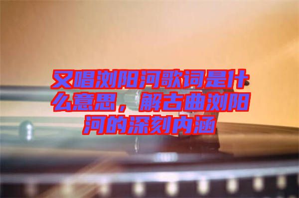 又唱瀏陽(yáng)河歌詞是什么意思，解古曲瀏陽(yáng)河的深刻內(nèi)涵