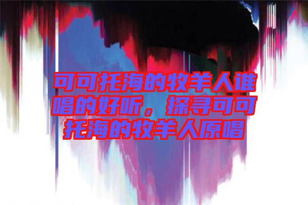 可可托海的牧羊人誰(shuí)唱的好聽(tīng)，探尋可可托海的牧羊人原唱