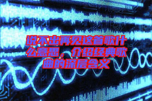 說不出再見這首歌什么意思，介紹經(jīng)典歌曲的深層含義