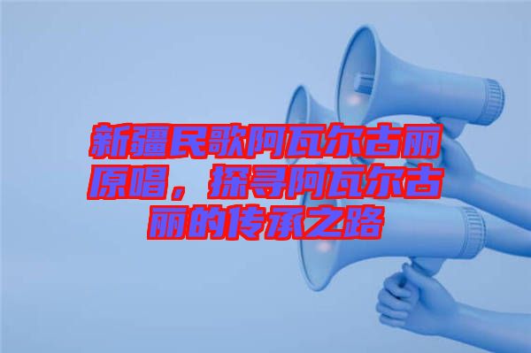 新疆民歌阿瓦爾古麗原唱，探尋阿瓦爾古麗的傳承之路