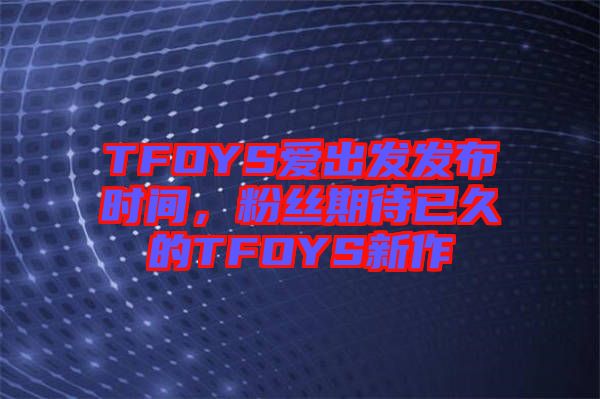 TFOYS愛出發(fā)發(fā)布時間，粉絲期待已久的TFOYS新作