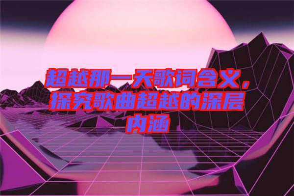 超越那一天歌詞含義，探究歌曲超越的深層內(nèi)涵