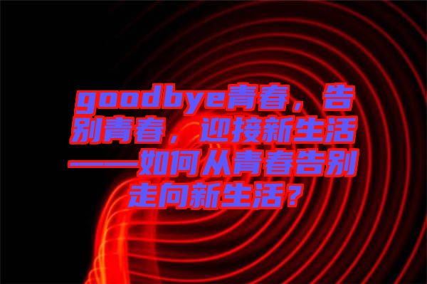 goodbye青春，告別青春，迎接新生活——如何從青春告別走向新生活？