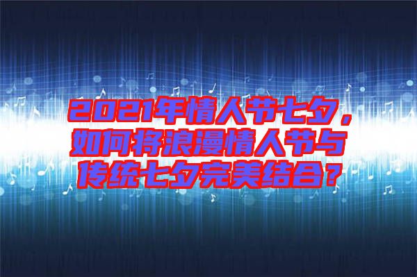 2021年情人節(jié)七夕，如何將浪漫情人節(jié)與傳統(tǒng)七夕完美結(jié)合？