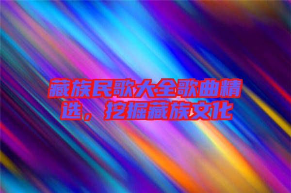 藏族民歌大全歌曲精選，挖掘藏族文化