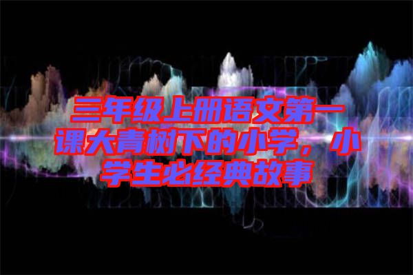 三年級(jí)上冊(cè)語(yǔ)文第一課大青樹(shù)下的小學(xué)，小學(xué)生必經(jīng)典故事