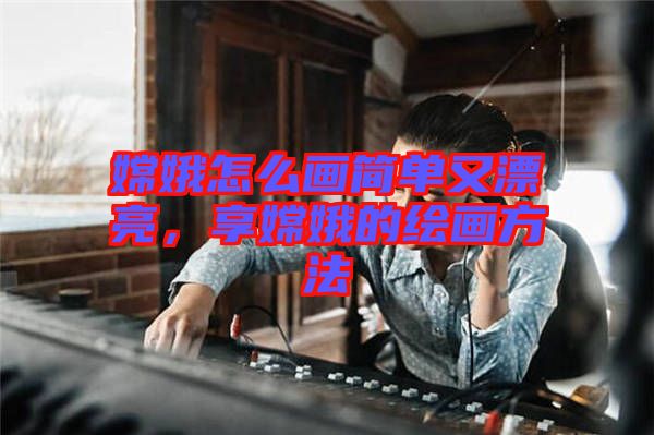 嫦娥怎么畫簡單又漂亮，享嫦娥的繪畫方法