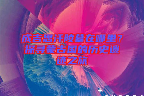 成吉思汗陵墓在哪里？探尋蒙古國(guó)的歷史遺跡之旅