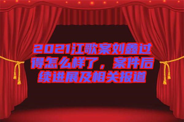 2021江歌案劉鑫過得怎么樣了，案件后續(xù)進展及相關(guān)報道