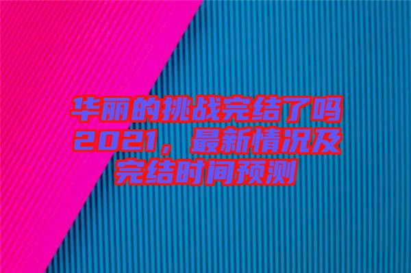 華麗的挑戰(zhàn)完結(jié)了嗎2021，最新情況及完結(jié)時間預測