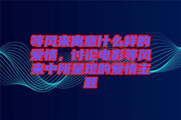 等風來寓意什么樣的愛情，討論電影等風來中所呈現(xiàn)的愛情主題