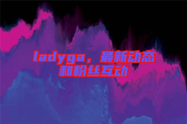 ladyga，最新動態(tài)和粉絲互動