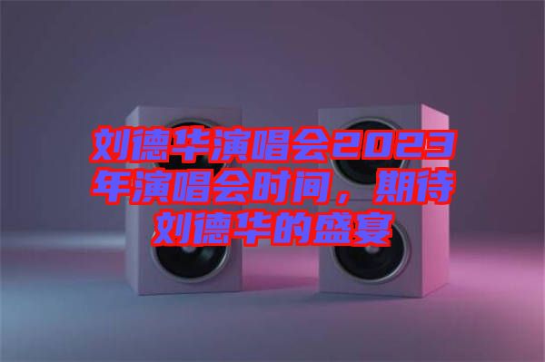 劉德華演唱會2023年演唱會時間，期待劉德華的盛宴