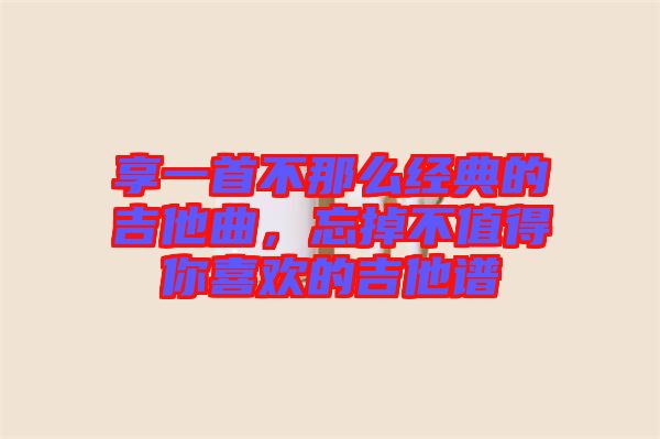 享一首不那么經(jīng)典的吉他曲，忘掉不值得你喜歡的吉他譜