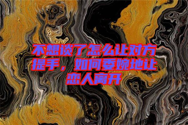 不想談了怎么讓對方提手，如何委婉地讓戀人離開