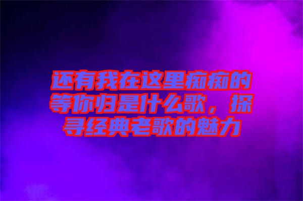 還有我在這里癡癡的等你歸是什么歌，探尋經(jīng)典老歌的魅力