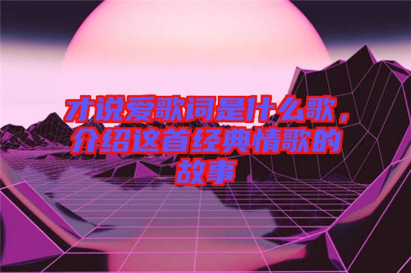 才說愛歌詞是什么歌，介紹這首經(jīng)典情歌的故事