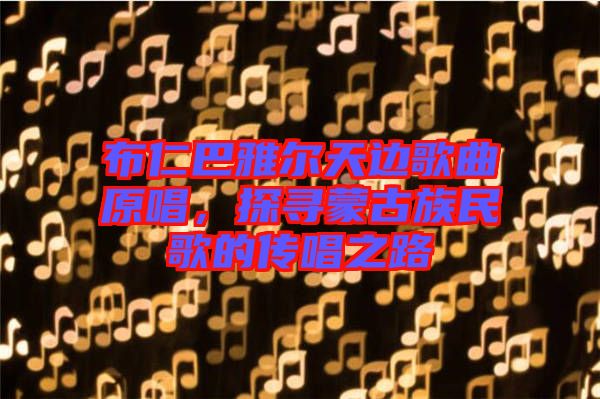 布仁巴雅爾天邊歌曲原唱，探尋蒙古族民歌的傳唱之路