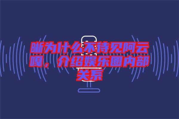 晰為什么不待見阿云嘎，介紹娛樂圈內(nèi)部關(guān)系