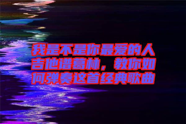 我是不是你最愛的人吉他譜葛林，教你如何彈奏這首經(jīng)典歌曲