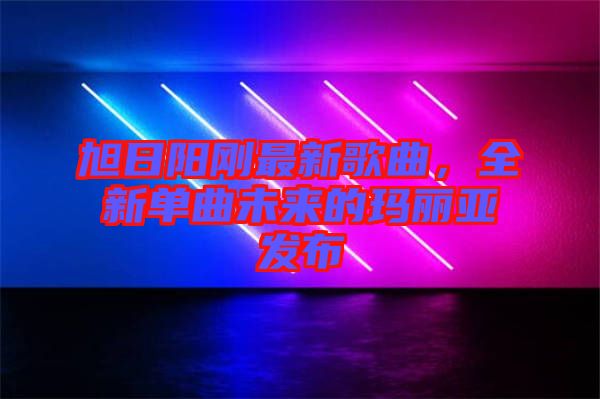 旭日陽剛最新歌曲，全新單曲未來的瑪麗亞發(fā)布