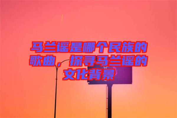 馬蘭謠是哪個(gè)民族的歌曲，探尋馬蘭謠的文化背景