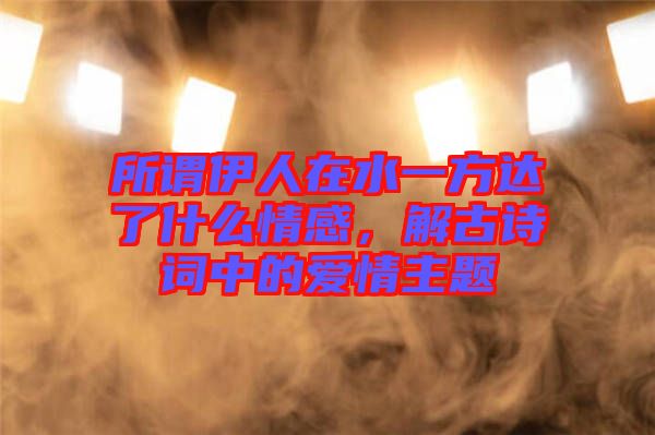 所謂伊人在水一方達了什么情感，解古詩詞中的愛情主題