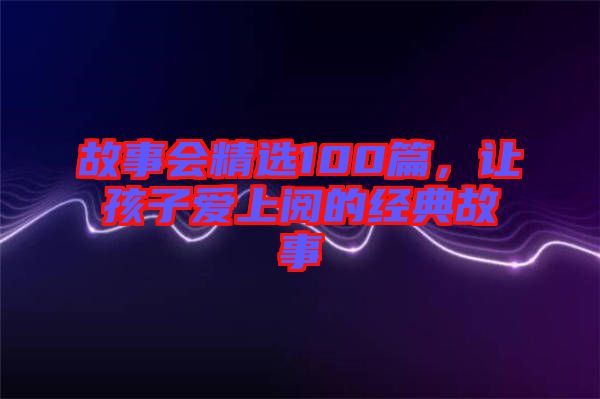 故事會(huì)精選100篇，讓孩子愛上閱的經(jīng)典故事